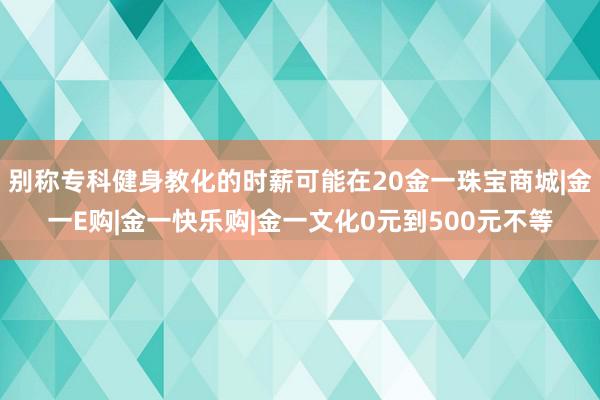 别称专科健身教化的时薪可能在20金一珠宝商城|金一E购|金一快乐购|金一文化0元到500元不等